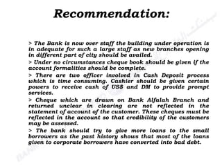 > The Bank is now over staff the building under operation is in adequate for such a large staff as new branches opening in different part of city should be availed. > Under no circumstances cheque book should be given if the account formalities should be complete. > There are two officer involved in Cash Deposit process which is time consuming. Cashier should be given certain powers to receive cash of US$ and DM to provide prompt services. > Cheque which are drawn on Bank Alfalah Branch and returned unclear in clearing are not reflected in the statement of account of the customer. These cheques must be reflected in the account so that credibility of the customers may be assessed.  > The bank should try to give more loans to the small borrowers as the past history shows that most of the loans given to corporate borrowers have converted into bad debt. Recommendation: 