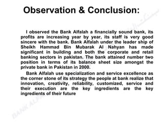 I observed the Bank Alfalah a financially sound bank, its profits are increasing year by year, its staff is very good sincere with the bank. Bank Alfalah under the leader ship of Sheikh Hammad Bin Mubarak Al Nahyan has made significant in building and both the corporate and retail banking sectors in pakistan. The bank attained number two position in terms of its balance sheet size amongst the private bank in Pakistan in 2000. Bank Alfalah use specialization and service excellence as the corner stone of its strategy the people at bank realize that innovation, creativity, reliability, customized, service and their execution are the key ingredients are the key ingredients of their future Observation & Conclusion: 