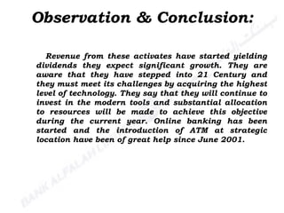 Revenue from these activates have started yielding dividends they expect significant growth. They are aware that they have stepped into 21 Century and they must meet its challenges by acquiring the highest level of technology. They say that they will continue to invest in the modern tools and substantial allocation to resources will be made to achieve this objective during the current year. Online banking has been started and the introduction of ATM at strategic location have been of great help since June 2001. Observation & Conclusion: 