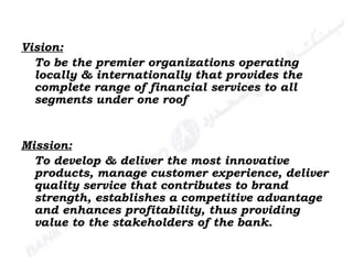 Vision: To be the premier organizations operating locally & internationally that provides the complete range of financial services to all segments under one roof Mission: To develop & deliver the most innovative products, manage customer experience, deliver quality service that contributes to brand strength, establishes a competitive advantage and enhances profitability, thus providing value to the stakeholders of the bank. 