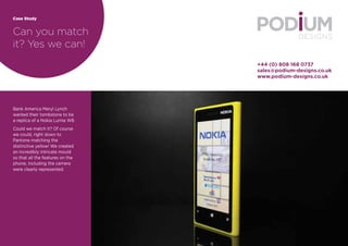 Case Study 
Can you match 
it? Yes we can! 
+44 (0) 808 168 0737 
sales@podium-designs.co.uk 
www.podium-designs.co.uk 
Bank America Meryl Lynch 
wanted their tombstone to be 
a replica of a Nokia Lumia W8. 
Could we match it? Of course 
we could, right down to 
Pantone matching the 
distinctive yellow! We created 
an incredibly intricate mould 
so that all the features on the 
phone, including the camera 
were clearly represented. 
