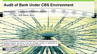 Privileged and Confidential 1
Audit of Bank Under CBS Environment
Presented By :- CA ANAND PRAKASH JANGID
On :- 22th March, 2014
© 2014 This document contains information that is confidential and proprietary to
Quadrisk Advisors. No part of it may be circulated, quoted, or reproduced for
distribution without prior approval from Quadrisk Advisors.
 