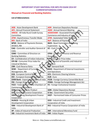 IMPORTANT STUDY MATERIAL FOR IBPS PO EXAM 2014 BY
CURRENTAFFAIRSEDU.COM
1
More on - http://www.currentaffairsedu.com
Manual on Financial and Banking Statistics
List of Abbreviations
ADB - Asian Development Bank ADR - American Depository Receipt
AFS - Annual Financial Statement AGM - Annual General Meeting
AIRCSC - All India Rural Credit Survey
Committee
ASSOCHAM - Associated Chambers of
Commerce and Industry of India
ATM - Asynchronous Transfer Mode ATM - Automated Teller Machine
BOI - Bank of India BoP - Balance of Payments
BPSD - Balance of Payments Division,
DESACS, RBI
BSCS - Basel Committee on Banking
Supervision
CAG - Controller and Auditor General of
India
CC - Cash Credit
CDBS - Committee of Direction on
Banking Statistics
CFRA - Combined Finance and Revenue
Accounts
CII - Confederation of Indian Industries CPI - Consumer Price Index
CPI-IW - Consumer Price Index for
Industrial Workers
CSIR - Council of Scientific and Industrial
Research
CRR - Cash Reserve Ratio DD - Demand Draft
DCM - Department of Currency
Management, RBI
DEIO - Department of External Investments
and Operations
ECB - European Central Bank ECS - Electronic Clearing Scheme
EEC - European Economic Community EUR - Euro
EXIM Bank - Export Import Bank of India FCCB - Foreign Currency Convertible Bond
FDI - Foreign Direct Investment FEMA - Foreign Exchange Management Act
FICCI - Federation of Indian Chambers of
Commerce and Industry
FII - Foreign Institutional Investor
GDP - Gross Domestic Product GDR - Global Depository Receipt
GIC - General Insurance Corporation G-Sec - Government Securities
HDFC - Housing Development Finance
Corporation
HICP - Harmonised Index of Consumer Prices
HUDCO - Housing & Urban
Development Corporation
ICICI - Industrial Credit and Investment
Corporation of India
IDBI - Industrial Development Bank of
India
IFCI - Industrial Finance Corporation of India
IIP - Index of Industrial Production IMF - International Monetary Fund
IIBI - Industrial Investment Bank of India INR - Indian Rupee
 