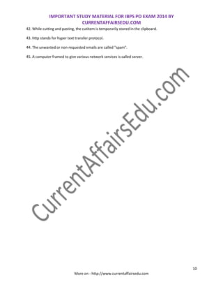 IMPORTANT STUDY MATERIAL FOR IBPS PO EXAM 2014 BY
CURRENTAFFAIRSEDU.COM
10
More on - http://www.currentaffairsedu.com
42. While cutting and pasting, the cutitem is temporarily stored in the clipboard.
43. http stands for hyper text transfer protocol.
44. The unwanted or non-requested emails are called "spam".
45. A computer framed to give various network services is called server.
 