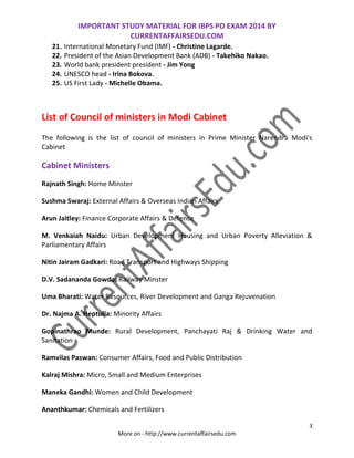 IMPORTANT STUDY MATERIAL FOR IBPS PO EXAM 2014 BY
CURRENTAFFAIRSEDU.COM
3
More on - http://www.currentaffairsedu.com
21. International Monetary Fund (IMF) - Christine Lagarde.
22. President of the Asian Development Bank (ADB) - Takehiko Nakao.
23. World bank president president - Jim Yong
24. UNESCO head - Irina Bokova.
25. US First Lady - Michelle Obama.
List of Council of ministers in Modi Cabinet
The following is the list of council of ministers in Prime Minister Narendra Modi's
Cabinet
Cabinet Ministers
Rajnath Singh: Home Minster
Sushma Swaraj: External Affairs & Overseas Indian Affairs
Arun Jaitley: Finance Corporate Affairs & Defence
M. Venkaiah Naidu: Urban Development Housing and Urban Poverty Alleviation &
Parliamentary Affairs
Nitin Jairam Gadkari: Road Transport and Highways Shipping
D.V. Sadananda Gowda: Railway Minster
Uma Bharati: Water Resources, River Development and Ganga Rejuvenation
Dr. Najma A. Heptulla: Minority Affairs
Gopinathrao Munde: Rural Development, Panchayati Raj & Drinking Water and
Sanitation
Ramvilas Paswan: Consumer Affairs, Food and Public Distribution
Kalraj Mishra: Micro, Small and Medium Enterprises
Maneka Gandhi: Women and Child Development
Ananthkumar: Chemicals and Fertilizers
 