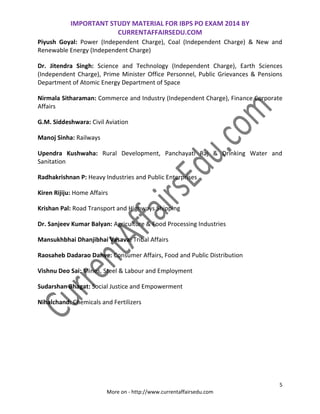 IMPORTANT STUDY MATERIAL FOR IBPS PO EXAM 2014 BY
CURRENTAFFAIRSEDU.COM
5
More on - http://www.currentaffairsedu.com
Piyush Goyal: Power (Independent Charge), Coal (Independent Charge) & New and
Renewable Energy (Independent Charge)
Dr. Jitendra Singh: Science and Technology (Independent Charge), Earth Sciences
(Independent Charge), Prime Minister Office Personnel, Public Grievances & Pensions
Department of Atomic Energy Department of Space
Nirmala Sitharaman: Commerce and Industry (Independent Charge), Finance Corporate
Affairs
G.M. Siddeshwara: Civil Aviation
Manoj Sinha: Railways
Upendra Kushwaha: Rural Development, Panchayati Raj & Drinking Water and
Sanitation
Radhakrishnan P: Heavy Industries and Public Enterprises
Kiren Rijiju: Home Affairs
Krishan Pal: Road Transport and Highways Shipping
Dr. Sanjeev Kumar Balyan: Agriculture & Food Processing Industries
Mansukhbhai Dhanjibhai Vasava: Tribal Affairs
Raosaheb Dadarao Danve: Consumer Affairs, Food and Public Distribution
Vishnu Deo Sai: Mines, Steel & Labour and Employment
Sudarshan Bhagat: Social Justice and Empowerment
Nihalchand: Chemicals and Fertilizers
 