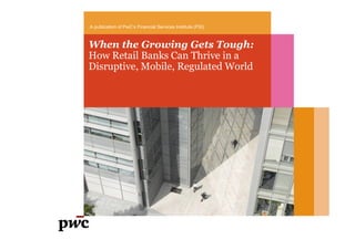 When the Growing Gets Tough:
How Retail Banks Can Thrive in a
Disruptive, Mobile, Regulated World
A publication of PwC’s Financial Services Institute (FSI)
 