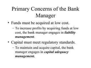 Primary Concerns of the Bank
Manager
• Funds must be acquired at low cost.
– To increase profits by acquiring funds at low
cost, the bank manager engages in liability
management.

• Capital must meet regulatory standards.
– To maintain and acquire capital, the bank
manager engages in capital adequacy
management.

 