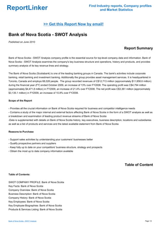 Find Industry reports, Company profiles
ReportLinker                                                                     and Market Statistics



                                      >> Get this Report Now by email!

Bank of Nova Scotia - SWOT Analysis
Published on June 2010

                                                                                                          Report Summary

Bank of Nova Scotia - SWOT Analysis company profile is the essential source for top-level company data and information. Bank of
Nova Scotia - SWOT Analysis examines the company's key business structure and operations, history and products, and provides
summary analysis of its key revenue lines and strategy.


The Bank of Nova Scotia (Scotiabank) is one of the leading banking groups in Canada. The bank's activities include corporate
banking, retail banking and investment banking. Additionally the group provides asset management services. It is headquartered in
Toronto, Canada and employs 68,028 people. The group recorded revenues of C$12,713 million (approximately $11,858.6 million)
during the financial year (FY) ended October 2009, an increase of 13% over FY2008. The operating profit was C$4,794 million
(approximately $4,471.8 million) in FY2009, an increase of 21.4% over FY2008. The net profit was C$3,361 million (approximately
$3,135.1 million) in FY2009, an increase of 10.8% over FY2008.


Scope of the Report


- Provides all the crucial information on Bank of Nova Scotia required for business and competitor intelligence needs
- Contains a study of the major internal and external factors affecting Bank of Nova Scotia in the form of a SWOT analysis as well as
a breakdown and examination of leading product revenue streams of Bank of Nova Scotia
-Data is supplemented with details on Bank of Nova Scotia history, key executives, business description, locations and subsidiaries
as well as a list of products and services and the latest available statement from Bank of Nova Scotia


Reasons to Purchase


- Support sales activities by understanding your customers' businesses better
- Qualify prospective partners and suppliers
- Keep fully up to date on your competitors' business structure, strategy and prospects
- Obtain the most up to date company information available




                                                                                                           Table of Content

Table of Contents:


SWOT COMPANY PROFILE: Bank of Nova Scotia
Key Facts: Bank of Nova Scotia
Company Overview: Bank of Nova Scotia
Business Description: Bank of Nova Scotia
Company History: Bank of Nova Scotia
Key Employees: Bank of Nova Scotia
Key Employee Biographies: Bank of Nova Scotia
Products & Services Listing: Bank of Nova Scotia



Bank of Nova Scotia - SWOT Analysis                                                                                           Page 1/4
 