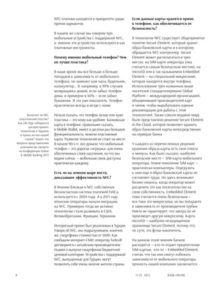 Bank online8 #1 (1) 2013
NFC-платежи находятся в приоритете среди
прочих вариантов.
В нашем же случае мы говорим про
мобильные устройства с поддержкой NFC,
и именно эти устройства используются как
платежные инструменты.
Почему именно мобильный телефон? Чем
он лучше пластика?
В наше время мы все больше и больше
попадаем в зависимость от мобильного
телефона: он заменил нам часы, будильник,
калькулятор… Я, например, в 99% случаев
возвращаюсь домой, если забыл телефон
дома, и примерно в 40% — если забыл
бумажник. И это уже показатель. Телефон
практически всегда и везде с нами.
Нельзя сказать, что телефон лучше или хуже
пластика — это кому как удобнее. Банковская
карта в телефоне, правильнее сказать,
в Mobile Wallet, имеет в десятки раз большую
функциональность, нежели пластиковая
карта. Развитие технологий не стоит на месте.
В начале 90-х гг. все думали, что мобильный
телефон — это дорогая «игрушка» для очень
обеспеченных слоев населения, но что мы
видим сейчас — мобильная связь доступна
практически каждому.
Есть ли на земном шаре место,
доказавшее эффективность NFC?
В Японии близкая к NFC собственная
бесконтактная система платежей FeliCa
используется c 2004 года. А в 2011 году
японские операторы начали миграцию
на NFC. Примерно тогда же активно
технологию стали развивать в США,
Великобритании, Франции, Германии.
Интересный проект был реализован в Турции.
Говоря об NFC, мы подразумеваем, конечно
же, смартфоны стоимостью от $400. Как
сообщали интернет-СМИ, оператор Turkcell
договорился с китайским производителем
Huawei о выпуске смартфонов бюджетной
ценовой категории. Устройства с поддержкой
NFC, выпущенные для Турции, могут
позволить себе очень многие жители страны.
Если данные карты хранятся прямо
в телефоне, как обеспечивается ее
безопасность?
В технологии NFC существует общепринятое
понятие Secure Element, который хранит
образ банковской карты и к которому
обращается NFC-контроллер. Secure
Element может располагаться в трех
местах: на sim-карте оператора (она
считается самым безопасным местом), на
microSD или в так называемом Embedded
Element — на специальной микросхеме,
которая находится внутри телефона.
Использование трех названных выше
носителей стандартизировано Global
Platform — международной организацией,
объединившей производителей карт
и чипов, чтобы вырабатывать единые
рекомендации для работы с этой
технологией. Также совсем недавно миру
было представлено решение Secure Element
in the Cloud, которое позволяет хранить
образ банковской карты непосредственно
на серверах банка.
У каждого из перечисленных решений
хранения образа карты есть свои плюсы
и минусы. Как было сказано, наиболее
безопасное место — sim-карта мобильного
оператора. Новое поколение sim-карт —
практически компьютеры. Подгрузить
к ним еще и образ банковской карты не
составляет труда. Но здесь возникают
бизнес-нюансы, когда оператор может
расценить это как посягательство на
свою собственность. Embedded Element
тоже считается очень безопасным —
все-таки это микросхема, но вы попадаете
в зависимость от производителя трубки.
Никто не гарантирует, что завтра он не
произведет другую микросхему. Карта
microSD — наиболее незащищенное
хранилище Secure Element, потому что,
по сути, это флэш-накопитель.
На данном этапе мнения банков
расходятся — кто-то отдает предпочтение
sim-картам, кто-то — Embedded Element,
считая, что так они смогут избежать
зависимости от мобильного оператора.
Ценность нашей компании заключается
Вытеснит ли NFC
классический пластик?
Как Ukr.P@y собирается
распространять
технологию в Украине
и нужна ли она нашей
стране? Задать эти
вопросы представителям
компании вы сможете
на конференции Online
& Mobile Banking 2013
 