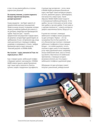 9Технологические решения для банков
в том, что мы умеем работать со всеми
вариантами решений.
По вашему мнению, у какого варианта
больше перспектив получить
распространение?
Скажу аккуратно — все будет зависеть от
предпочтений конечных пользователей.
Право на жизнь получит то решение, которое
окажется наиболее удобным для клиента, а
не для банка, оператора или производителя
трубок. Наша же цель — изучить
предпочтения пользователей и предоставить
им решение, которое будет удовлетворять их
требованиям. Я сам с нетерпением жду, когда
смогу расплатиться с помощью телефона,
например, в супермаркете «Сільпо», выбрав
банковскую карту и карту лояльности
«Власний рахунок» из Mobile Wallet.
Вы сказали — карту лояльности? Как это
пересекается с NFC?
Как я говорил ранее, мобильный телефон
в будущем заменит нам кошелек. В Mobile
Wallet можно хранить кроме банковских
карт также карты лояльности, билеты,
купоны, скидки, подарочные сертификаты.
А дальше еще интереснее — если у меня
в Mobile Wallet размещена банковская
карта, мне будет также интересно увидеть
остаток, движение средств, заблокировать
или выпустить новую карту. Таким
образом, Mobile Wallet может вырасти
в полноценный мобильный банкинг. И это
удобно, так как я пользуюсь услугой, когда
мне удобно и где мне удобно. То же самое и
с картами лояльности — клиенту интересно
увидеть накопленные баллы, бонусы и т.д.
В целом все платежи с помощью
мобильного телефона можно разделить
на две категории. Первая — это так
называемые face-to-face payments, то
есть бесконтактные платежи с помощью
мобильных телефонов в точках продаж.
Вторая — это remote payments, то есть
платежи в адрес каких-то поставщиков
услуг через удаленный канал, например,
оплата мобильной связи, заказ и оплата
ж/д билета. Фактически это мобильное
приложение, с помощью которого
возможно оплатить все что угодно с
мобильного телефона в удаленной среде.
Объединив эти две категории, клиент
получает уникальный, универсальный
Фото:PhotoDune
 