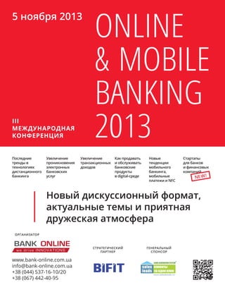 Последние
тренды в
технологиях
дистанционного
банкинга
www.bank-online.com.ua
info@bank-online.com.ua
+38 (044) 537-16-10/20
+38 (067) 442-40-95
Стратегический
партнер
Генеральный
спонсор
Online
& Mobile
Banking
2013III
МЕЖДУНАРОДНАЯ
КОНФЕРЕНЦИЯ
5 ноября 2013
Новый дискуссионный формат,
актуальные темы и приятная
дружеская атмосфера
Стартапы
для банков
и финансовых
компаний
Увеличение
транзакционных
доходов
Как продавать
и обслуживать
банковские
продукты
в digital-среде
Новые
тенденции
мобильного
банкинга,
мобильные
платежи и NFC
Увеличение
проникновения
электронных
банковских
услуг NEW!
организатор
 