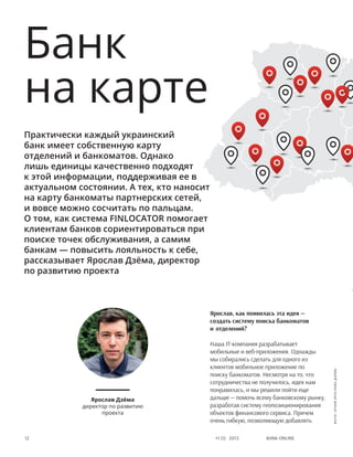 Bank online12 #1 (1) 2013
Банк
на карте
Практически каждый украинский
банк имеет собственную карту
отделений и банкоматов. Однако
лишь единицы качественно подходят
к этой информации, поддерживая ее в
актуальном состоянии. А тех, кто наносит
на карту банкоматы партнерских сетей,
и вовсе можно сосчитать по пальцам.
О том, как система FINLOCATOR помогает
клиентам банков сориентироваться при
поиске точек обслуживания, а самим
банкам — повысить лояльность к себе,
рассказывает Ярослав Дзёма, директор
по развитию проекта
Ярослав, как появилась эта идея —
создать систему поиска банкоматов
и отделений?
Наша IT-компания разрабатывает
мобильные и веб-приложения. Однажды
мы собирались сделать для одного из
клиентов мобильное приложение по
поиску банкоматов. Несмотря на то, что
сотрудничества не получилось, идея нам
понравилась, и мы решили пойти еще
дальше — помочь всему банковскому рынку,
разработав систему геопозиционирования
объектов финансового сервиса. Причем
очень гибкую, позволяющую добавлять
Ярослав Дзёма
директор по развитию
проекта
фото:архивЯрославаДзёмы
 