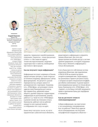 Bank online14 #1 (1) 2013
кредитов, терминалах самообслуживания,
отделениях «Укрпочты», точках дисконтных
сетей и т.п. Мы знаем их адреса,
точное месторасположение, выделяем
характеристики и свойства, необходимые
при поиске и фильтрации.
Как вы получаете такую информацию?
Информация поступает напрямую из банков,
процессинговых центров, а также открытых
источников (например, официальных сайтов
финучреждений). Это делается с разной
периодичностью, которая зависит от
договоренностей с партнером. Например,
сеть «АТМоСфера» актуализирует список
адресов своих банкоматов раз в месяц.
Мы сверяем базу, добавляем новые
объекты, удаляем закрытые, корректируем
информацию по расположению, режиму
работы и т.д. Также по сети «АТМоСфера»
в режиме онлайн мы получаем статусы
банкоматов: работает или не работает
каждый из них в данный момент,
и отображаем этот статус на карте.
Банки могут поступать так же, но часто
предпочитают самостоятельно обновлять,
редактировать информацию и управлять
своими объектами. Для этого мы
предоставляем им онлайн-доступ к системе
администрирования, в которой сотрудники
банка могут обновлять информацию о
точках обслуживания.
Если у банка уже есть собственная система
управления объектами, при подключении
к FINLOCATOR мы можем настроить
алгоритм взаимодействия. Такой подход у
нас реализован в проекте для Дельта Банка,
с которым настроен специальный интерфейс
для обмена изменениями. В данном проекте
консолидированные данные по точкам Дельта
Банка, банкоматам сети «АТМоСфера», сети
«Евронет» и сети банка UniCredit загружаются
прямо в приложение банка для смартфонов
и планшетов.
Как вы достигаете точности
геопозиционирования?
Собрав информацию, мы приступаем
к так называемому геокодированию.
Как это работает? Имея базу адресов
после геокодирования, мы получаем
географические координаты объектов —
Андрей Березюк
директор
по вопросам развития
бизнеса, Украинский
процессинговый
центр
Одним из наших
приоритетов при
обращении в FINLOCATOR
было создание удобного
и интуитивно понятного
поиска банкоматов
сети «АТМоСфера»,
которая сегодня
объединяет более 4000
банкоматов 30 банков.
Наш сайт посещает
более 12 тыс. человек
в месяц во многом
благодаря удобному
поиску банкоматов,
реализованному
компанией FINLOCATOR,
специалисты которой
помогли не только
создать возможность
прокладки маршрута
к банкомату и показать
состояние его работы, но
и более точно определить
местонахождение около
1000 банкоматов. Сейчас
информация обновляется
регулярно на основе
присылаемых нами
данных. Важно, что в
итоге появился ценный
и удобный инструмент,
который могут
использовать клиенты
наших банков-партнеров.
фото:пресс-службаUPC
 