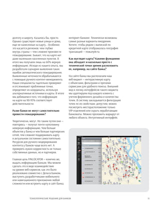15Технологические решения для банков
долготу и широту. Казалось бы, просто.
Однако существуют новые улицы и дома,
еще не нанесенные на карту… Особенно
это касается регионов: чем глубже
внутрь страны — тем сложнее произвести
геокодирование. Бывает, что на карте нет
даже маленьких населенных пунктов. В
итоге мы получаем лишь на 60% верную
информацию. Исходя из нашего опыта, мы
разработали сценарии выявления таких
ошибок автоматического геокодирования.
Выявленные неточности обрабатываются
с помощью ручного контент-менеджмента.
Наши специалисты тщательно проверяют
и отслеживают проблемные точки,
определяют их координаты, используя
альтернативные источники и карты. В итоге
мы добиваемся того, что информация
на карте на 90-95% соответствует
действительности.
Разве банки не могут самостоятельно
провести геокодирование?
Теоретически, могут. Но таким путем они —
повторюсь — получат почти наполовину
неверную информацию. Чем больше
объектов у банка и чем больше партнерских
сетей, тем сложнее поддерживать карту
в актуальном состоянии самостоятельно.
Ресурсов для ручного модерирования
контента у банков чаще всего нет. А
проверять нужно корректность не только
собственных данных, но и партнеров.
Главная цель FINLOCATOR — конечно же,
выдать информацию банкам. Мы можем
сделать это в виде взаимодействия
на уровне веб-сервисов, как это было
реализовано совместно с Дельта Банком,
выступить разработчиками мобильного
или навигационного приложения любой
сложности или встроить карту в сайт банка,
интернет-банкинг. Технически возможны
самые разные варианты внедрения.
Хотите, чтобы рядом с выпиской по
кредитной карте отображалась география
транзакций — пожалуйста.
Как выглядит карта? Какими функциями
она обладает и насколько просто с
технической точки зрения расположить
ее, например, на сайте банка?
На сайте банка мы располагаем наш
веб-виджет — интерактивную карту
с объектами, фильтрами и прочими
сервисами для удобного поиска. Внешний
вид и логику интерфейсов такого виджета
мы адаптируем под каждого клиента с
учетом фирменного дизайна и количества
точек. В систему закладывается фильтрация
точек по их свойствам: допустим, можно
посмотреть месторасположение только
VIP-отделений или скрыть неработающие
банкоматы. Можно проложить маршрут от
любого объекта. Интуитивный интерфейс
 