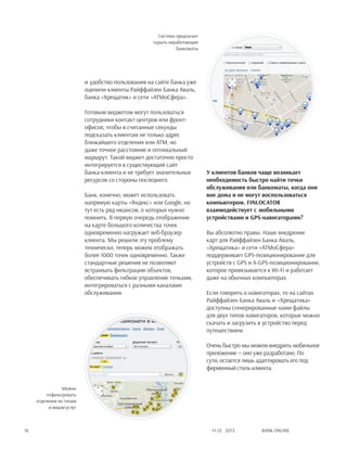 Bank online16 #1 (1) 2013
и удобство пользования на сайте банка уже
оценили клиенты Райффайзен Банка Аваль,
банка «Хрещатик» и сети «АТМоСфера».
Готовым виджетом могут пользоваться
сотрудники контакт-центров или фронт-
офисов, чтобы в считанные секунды
подсказать клиентам не только адрес
ближайшего отделения или АТМ, но
даже точное расстояние и оптимальный
маршрут. Такой виджет достаточно просто
интегрируется в существующий сайт
банка-клиента и не требует значительных
ресурсов со стороны последнего.
Банк, конечно, может использовать
напрямую карты «Яндекс» или Google, но
тут есть ряд нюансов, о которых нужно
помнить. В первую очередь отображение
на карте большого количества точек
одновременно нагружает веб-браузер
клиента. Мы решили эту проблему
технически, теперь можем отображать
более 1000 точек одновременно. Также
стандартные решения не позволяют
встраивать фильтрацию объектов,
обеспечивать гибкое управление точками,
интегрироваться с разными каналами
обслуживания.
У клиентов банков чаще возникает
необходимость быстро найти точки
обслуживания или банкоматы, когда они
вне дома и не могут воспользоваться
компьютером. FINLOCATOR
взаимодействует с мобильными
устройствами и GPS-навигаторами?
Вы абсолютно правы. Наше внедрение
карт для Райффайзен Банка Аваль,
«Хрещатика» и сети «АТМоСфера»
поддерживает GPS-позиционирование для
устройств с GPS и A-GPS-позиционирование,
которое привязывается к Wi-Fi и работает
даже на обычных компьютерах.
Если говорить о навигаторах, то на сайтах
Райффайзен Банка Аваль и «Хрещатика»
доступны сгенерированные нами файлы
для двух типов навигаторов, которые можно
скачать и загрузить в устройство перед
путешествием.
Очень быстро мы можем внедрить мобильное
приложение — оно уже разработано. По
сути, остается лишь адаптировать его под
фирменный стиль клиента.
Можно
отфильтровать
отделения по типам
и видам услуг
Система предлагает
скрыть неработающие
банкоматы
 