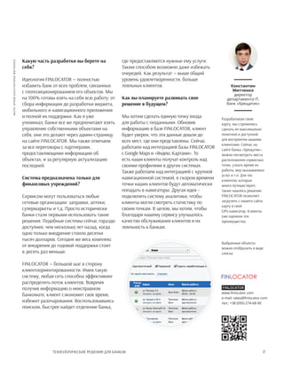 17Технологические решения для банков
Какую часть разработки вы берете на
себя?
Идеология FINLOCATOR — полностью
избавить банк от всех проблем, связанных
с геопозиционированием его объектов. Мы
на 100% готовы взять на себя всю работу: от
сбора информации до разработки виджета,
мобильного и навигационного приложения
и полной их поддержки. Как я уже
упоминал, банки все же предпочитают взять
управление собственными объектами на
себя, они это делают через админ-страницу
на сайте FINLOCATOR. Мы также отвечаем
за все переговоры с партнерами,
предоставляющими информацию об
объектах, и за регулярную актуализацию
последней.
Система предназначена только для
финансовых учреждений?
Сервисом могут пользоваться любые
сетевые организации: заправки, аптеки,
супермаркеты и т.д. Просто исторически
банки стали первыми использовать такие
решения. Подобные системы сейчас гораздо
доступнее, чем несколько лет назад, когда
одно только внедрение стоило десятки
тысяч долларов. Сегодня же весь комплекс
от внедрения до годовой поддержки стоит
в десять раз меньше.
FINLOCATOR — большой шаг в сторону
клиентоориентированности. Имея такую
систему, любая сеть способна эффективнее
распределять поток клиентов. Вовремя
получив информацию о неисправном
банкомате, клиент сэкономит свое время,
избежит разочарования. Воспользовавшись
поиском, быстрее найдет отделение банка,
где предоставляются нужные ему услуги.
Таким способом возможно даже избежать
очередей. Как результат — выше общий
уровень удовлетворенности, больше
лояльных клиентов.
Как вы планируете развивать свое
решение в будущем?
Мы хотим сделать единую точку входа
для работы с геоданными. Обновив
информацию в базе FINLOCATOR, клиент
будет уверен, что эти данные дошли до
всех мест, где они представлены. Сейчас
работаем над интеграцией базы FINLOCATOR
с Google Maps и «Яндекс.Картами». То
есть наши клиенты получат контроль над
своими профилями в других системах.
Также работаем над интеграцией с крупной
навигационной системой, в скором времени
точки наших клиентов будут автоматически
попадать в навигаторы. Другая идея –
подключить систему аналитики, чтобы
клиенты могли смотреть статистику по
своим точкам. В целом, мы хотим, чтобы
благодаря нашему сервису улучшалось
качество обслуживания клиентов и их
лояльность к банкам.
Константин
Митченко
директор
департамента IT,
банк «Хрещатик»
Разрабатывая свою
карту, мы стремились
сделать ее максимально
понятной и доступной
для восприятия нашими
клиентами. Сейчас на
сайте банка «Хрещатик»
можно посмотреть места
расположения сервисных
точек, узнать время их
работы, вид оказываемых
услуг и т.п. Для тех
клиентов, которые
много путешествуют,
также нашлось решение:
FINLOCATOR позволяет
загрузить с нашего сайта
карту в свой
GPS-навигатор. Клиенты
уже оценили эти
преимущества.
фото:архивКонстантинаМитченко
Выбранные объекты
можно отобразить в виде
списка
Finlocator
www.finlocator.com
e-mail: sales@finlocator.com
тел.: +38 (095) 274-68-90
 