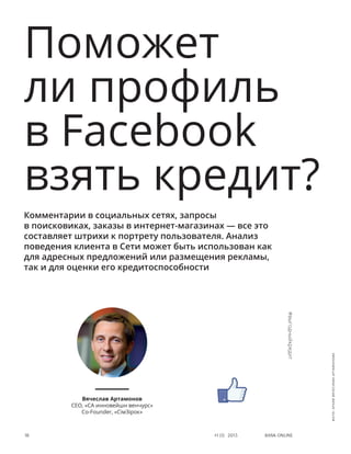 Bank online18 #1 (1) 2013
Поможет
ли профиль
в Facebook
взять кредит?
Комментарии в социальных сетях, запросы
в поисковиках, заказы в интернет-магазинах — все это
составляет штрихи к портрету пользователя. Анализ
поведения клиента в Сети может быть использован как
для адресных предложений или размещения рекламы,
так и для оценки его кредитоспособности
Вячеслав Артамонов
СЕО, «СА инновейшн венчурс»
Сo-Founder, «СімЗірок»
#выгодныйкредит
фото:архивВячеславаАртамонова
 