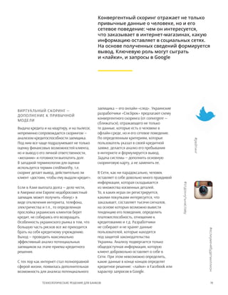 19Технологические решения для банков
Виртуальный скоринг —
дополнение к привычной
модели
Выдача кредита и на квартиру, и на пылесос
непременно сопровождается скорингом —
анализом кредитоспособности заемщика.
Под ним все чаще подразумевают не только
оценку финансовых возможностей клиента,
но и вывод о его личной ответственности,
«желании» и готовности выплатить долг.
В западной терминологии для оценки
используется термин creditworthy, т.е.
скоринг делает вывод, действительно ли
клиент «достоин, чтобы ему выдали кредит».
Если в Азии выплата долга — дело чести,
в Америке или Европе недобросовестный
заемщик может получить «бонус» в
виде отключения интернета, телефона,
электричества и т.п., то определенная
прослойка украинских клиентов берет
кредит, не собираясь его возвращать.
Особенность украинского рынка в том, что
большую часть рисков все же приходится
брать на себя кредитному учреждению.
Выход — проводить максимально
эффективный анализ потенциальных
заемщиков на этапе приема кредитного
решения.
С тех пор как интернет стал полноправной
сферой жизни, появилась дополнительная
возможность для анализа потенциального
заемщика — его онлайн-«след». Украинские
разработчики «СiмЗiрок» предлагают схему
конвергентного скоринга (от convergere —
сближаться), отражающего не только
те данные, которые есть о человеке в
офлайн-среде, но и его сетевое поведение.
По определенным критериям, которые
пользователь указал в своей кредитной
заявке, делается анализ его пребывания
в интернете и формулируется вывод.
Задача системы — дополнить основную
скоринговую карту, а не заменить ее.
В Сети, как ни парадоксально, человек
оставляет о себе довольно много правдивой
информации, которая складывается
из множества косвенных деталей.
То, в каких играх он регистрируется,
какими покупками интересуется, что
заказывает, составляет тысячи сигналов,
на основе которых возможно вывести
тенденцию его поведения, определить
платежеспособность, отношение к
кредитованию и т.д. Разработчики
не собирают и не хранят данные
пользователей, которые находятся
под защитой законодательства
Украины. Анализу подвергается только
общедоступная информация, которую
клиент добровольно оставляет о себе в
Сети. При этом невозможно определить,
какие данные в конце концов определят
кредитное решение: «лайки» в Facebook или
характер запросов в Google.
Конвергентный скоринг отражает не только
привычные данные о человеке, но и его
сетевое поведение: чем он интересуется,
что заказывает в интернет-магазинах, какую
информацию оставляет в социальных сетях.
На основе полученных сведений формируется
вывод. Ключевую роль могут сыграть
и «лайки», и запросы в Google
#еслиуменябудетмиллион
#рейтинг
#отдохнутьнаславу
 