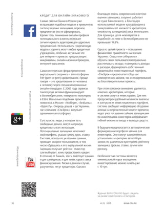 Bank online20 #1 (1) 2013
Кредит для онлайн-знакомого
Самые смелые банки в России уже
встраивают подобные модели в привычную
систему оценки заемщиков, впрочем,
предпочитая это не афишировать.
Кроме того, понимание онлайн-профиля
потенциального клиента помогает
сегментировать аудиторию для адресных
предложений. Использовать современную
модель скоринга могут любые кредитные
учреждения, особенно актуально это
для интернет-сервисов, предлагающих
микрозаймы, онлайн-казино и брокеров,
интернет-магазинов.
Самая интересная сфера применения
виртуального скоринга — это платформы
p2p (peer-to-peer) кредитования. Проще
говоря — это кредитование от человека
к человеку через специализированные
онлайн-площадки. С 2005 года сервисы
такого рода активно функционируют
в Великобритании, невероятно популярны
в США. Несколько подобных проектов
появилось в России: «Лонбери», «БезБанка»,
«Вдолг.Ру». Очередь дошла и до Украины,
где компания «СімЗірок» запускает
одноименную платформу.
Суть проста: люди, у которых есть
свободные деньги, могут напрямую
кредитовать всех желающих.
Потенциальные заемщики заполняют
свой профиль, указав сумму, срок, ставку.
Система, исходя из указанных данных,
проводит скоринг пользователя, в том
числе обращаясь к его виртуальной жизни.
Заемщик получает рейтинг. Инвестор
сам выбирает, кому предоставить кредит.
В отличие от банков, здесь действует единая
и для заемщиков, и для инвесторов ставка
финансирования. Риски в данном случае,
разумеется, несут кредиторы. Однако
благодаря очень современной системе
оценки заемщика, скоринг работает
не хуже банковского, а благодаря
используемой модели краудфандинга
(микрозаймы от множеств кредиторов
множеству заемщиков) риск минимален.
Для примера, доля невозвратов в
подобной системе в Великобритании не
превышает 0,8%.
Одна из целей проекта — повышение
финансовой грамотности населения
Украины. Создатели собираются
обучать своих пользователей правильно
рассчитывать вклады, планировать доходы
и расходы, формировать собственный
кредитный и инвестиционный портфель.
«СiмЗiрок» предполагает сбор как
коммерческих займов, так и пожертвований
на благотворительные проекты.
При этом основное внимание уделяется,
конечно, кредиторам, которые
в системе зовутся инвесторами. Для них
предусмотрен удобный механизм анализа
и контроля их инвестиционного портфеля,
система сообщает информацию об уровне
дохода на определенный момент времени,
ведет учет погашения займов заемщиками
по инвестициям инвесторов и предлагает
гибкий механизм ввода и вывода средств.
В будущем предполагается автоматическое
формирование портфеля займов для
инвесторов. Они смогут самостоятельно
устанавливать критерии автоотбора
заявок по различным критериям: рейтингу
заемщика, срокам, ставке, сумме или
региону.
Особенностью системы является
минимальный порог вхождения:
инвестирование можно начать уже
с 10 грн.
#банкивукраине
#скоровотпуск
#новостибанкинга
#гдевзятьденегдозарплаты
Журнал BANK ONLINE будет следить
за развитием проекта «СімЗірок».
 