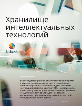 Хранилище
интеллектуальных
технологий
Вывести дистанционное обслуживание в приоритет
в Украине пока не решался никто. Новый проект
собирается разорвать шаблоны и дать клиентам
настоящий онлайн-банкинг на 100%. Несмотря на то,
что BitBank у всех на устах, представители компании
не идут на контакт со СМИ. Для нас сделали
исключение, пригласив в «святая святых» — свой
офис, где вовсю кипит работа
Bank online22 #1 (1) 2013
 