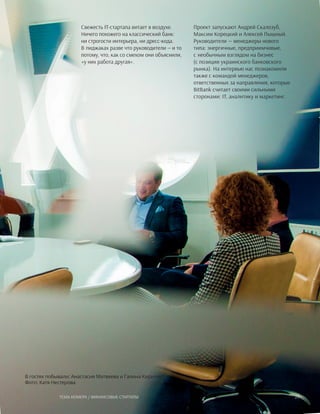 Свежесть IT-стартапа витает в воздухе.
Ничего похожего на классический банк:
ни строгости интерьера, ни дресс-кода.
В пиджаках разве что руководители — и то
потому, что, как со смехом они объяснили,
«у них работа другая».
В гостях побывали: Анастасия Матвеева и Галина Кириляк
Фото: Катя Нестерова
Проект запускают Андрей Скалозуб,
Максим Корецкий и Алексей Пышный.
Руководители — менеджеры нового
типа: энергичные, предприимчивые,
с необычным взглядом на бизнес
(с позиции украинского банковского
рынка). На интервью нас познакомили
также с командой менеджеров,
ответственных за направления, которые
BitBank считает своими сильными
сторонами: IT, аналитику и маркетинг.
23Тема номера / Финансовые стартапы
 