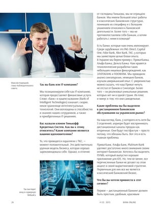 Bank online24 #1 (1) 2013
Так вы банк или IT-компания?
Мы позиционируем себя как IT-компанию,
которая предоставляет финансовые услуги.
Слово «банк» в нашем названии (Bank of
Intelligent Technologies) означает, скорее,
некое хранилище интеллектуальных
технологий. Они воплощены в способностях
и знаниях наших сотрудников, а также
в приобретенных IT-решениях.
Вас назвали клоном Тинькофф
Кредитных Систем. Как вы к этому
относитесь? Какие компании являются
вашими вдохновителями?
То, что проводятся параллели с ТКС, —
момент положительный. Это действительно
удачная модель бизнеса, которая хорошо
зарекомендовала себя. Однако, в отличие
от господина Тинькова, мы не отрицаем
банков. Мы имеем большой опыт работы
в классических банковских структурах,
понимаем их специфику и с большим
уважением относимся к банковской
деятельности. Более того — мы не
противопоставляем себя банкам, а хотим
работать с ними в команде!
Есть банки, которые нам очень импонируют.
Среди зарубежных это ING Direct, Capital
One, Fidor Bank, Alior Bank, TKC, у которых
мы заимствуем целые блоки опыта.
В Украине мы берем пример с ПриватБанка,
Альфа-Банка, Дельта Банка. Нам нравятся
технологические разработки таких
небольших нишевых финучреждений, как
Златобанк и FIDOBANK. Мы проводили
анализ сингапурских, немецких банков,
изучали американский опыт. С уверенностью
можно сказать, что наш Приват ничуть
не отстал от банков в Сингапуре. Более
того — он реализовал уникальные решения,
которых нет ни в одной стране. Их плюс
и минус в том, что они самодельные.
Какие проблемы вы бы выделили
в дистанционном банковском
обслуживании на украинском рынке?
На наш взгляд, банк, у которого есть хотя бы
5 отделений, априори будет воспринимать
дистанционные каналы продаж как
вторичные. Они будут постфактум — просто
потому, что обязаны быть. Вот это и есть
главная проблема.
ПриватБанк, Альфа-Банк, Platinum Bank
уделяют достаточно много внимания своим
интернет-банкингам. Хотелось бы выделить
ПУМБ, который выпустил хорошее
приложение для iOS. Но, тем не менее, все
перечисленные банки не делают на этом
акцент в своей маркетинговой стратегии.
Первичным для них все же является
классический банковский бизнес.
Что бы вы хотели привнести в этот
сегмент?
Первое — дистанционный банкинг должен
быть простым, удобным, красивым
Максим Корецкий,
глава Наблюдательного
совета
Так выглядит
вход в серверную
BitBank'а
 