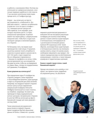 25Тема номера / Финансовые стартапы
Мы не хотим, чтобы
нас ассоциировали со
словом «банк», потому
что делаем акцент на
передовых IT-решениях.
Мы — IT-компания,
которая предоставляет
финансовые услуги
Андрей Скалозуб,
член Наблюдательного
совета
Эскизы
будущего
приложения
и работать с минимумом сбоев. Поэтому мы
используем не самодельные решения, а все
лучшие мировые наработки в этой отрасли.
У нас высокие капитальные инвестиции,
прежде всего, в IT-инфраструктуру.
Второе — мы хотим дать не просто
дистанционность, а мобильность. Все
действия клиента — завязать на мобильном
устройстве. Если это просто телефон —
то с помощью контакт-центра или
sms-сервисов. Если смартфон, доля
которых неуклонно растет, то через
специальные приложения. В данный
момент мы ведем работу с американскими
специалистами, чтобы быть в курсе всех
последних трендов и имплементировать
их в Украине.
По большому счету, мы видим наше
преимущество в трех вещах: IT-решения,
аналитика (умение понять потребности
клиентов в нужное время в нужном месте,
24/7, 365 дней в году) и маркетинг.
Мы не собираемся соревноваться
с банками по портфелю и не хотим, чтобы
они воспринимали нас как конкурентов.
Мы даже не хотим, чтобы нас ассоциировали
со словом «банк», потому что сосредоточились
на IT-решениях, IT-платформах.
Какие решения вы используете?
При определении парка IT-платформ мы
старались внедрить самые передовые
и масштабируемые решения, существующие
в мире на сегодняшний день (best-of-breed).
Например, мы внедрили первый в Украине
контакт-центр на базе современной
американской платформы Interactive
Intelligence (используется в таких гигантах,
как Vodafone, например). Он имеет ряд
преимуществ перед традиционными
контакт-центрами, построенными в Украине.
В качестве CRM мы используем де-факто
банковский стандарт для таких решений —
систему Siebel.
Также уникальным для украинского
рынка является первый в Украине
проект внедрения Big Data хранилища
данных HP Vertica. Совместно с лучшим
мировым аналитическим решением от
компании SAS мы построили уникальную
платформу для анализа и Data Mining
данных о наших клиентах (существующих
и потенциальных), интегрировали ее
с различными источниками данных,
включая API социальных сетей. Таким
образом, анализируя базы существующих
и потенциальных клиентов, мы понимаем,
какому клиенту, когда и по какому каналу
необходимо предложить наш продукт, тем
самым сокращая расходы на неоптимальные
коммуникации с клиентом, а также повышая
конверсию от маркетинговых кампаний.
Рынок в нашей стране готов к такой
банковской модели?
Прежде чем вложить хоть копейку в этот
проект, мы провели очень подробные
исследования рынка. Он абсолютно
 