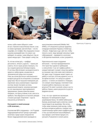 27Тема номера / Финансовые стартапы
хотим, чтобы клиент общался с нами
не как с банком в классическом смысле, а как
со своим партнером. Для него банк — это его
смартфон, его телефон. Мы открываем столько
каналов взаимодействия, что клиент сам
выбирает, по какому с нами общаться. Ему не
нужно никуда идти — банк придет к нему сам.
То, что мы хотим дать, — комфорт,
доступность, легкость, красота — важно для
клиента. Но он также должен понимать, что
мы создаем кризисоустойчивую модель.
IT-системы обеспечивают жизнедеятельность
проекта в любое время, независимо от
экономической среды или ситуации.
Плюс мы хотим достигнуть максимального
возврата ресурсов по отношению к основным
средствам. Мы не покупаем помещения для
отделений, массу компьютеров и охранную
систему. Бизнес построен на очень
рациональной модели: минимум расходов
за счет максимально таргетированного
предложения. Нашим клиентам важно
понимать, что банк устойчив, если у него есть
прибыль. Она образуется из высоких доходов
и низких расходов. Отделения — еще не
показатель устойчивости.
Расскажите о своей команде
и HR-политике...
В коллективе 80% сотрудников — это IT (кроме
подразделений контакт-центра и рисковой
политики). Среди наших специалистов
бизнес-подразделений много выходцев из
консалтинговых компаний (Deloitte, PwC,
KPMG), а IT-специалисты раньше трудились
в ведущих компаниях Украины («Киевстар»,
«Инком», Альфа-Банк и др.). Для того, чтобы
попасть в штат, люди проходят несколько туров
собеседований — проверяется и интеллект,
и абстрактное мышление, и опыт, разумеется.
Практически все наши сотрудники
ментально — частные предприниматели.
Этот пункт был одним из требований
к соискателям. У нас нет графика работы —
каждый приходит и уходит, когда ему удобно,
но понимает при этом свою ответственность.
Нет дресс-кода. Сотрудник может ходить на
работу в галстуке, если ему нравится, но в то
же время осознает, что завтра он наденет
джинсы — и ничего не изменится. Очевидно,
это снимает некие барьеры. Ключевой тезис
в оценке работы персонала у нас один —
результат! Не имеет значения, когда и как ты
работал. Важно, какого результата ты достиг,
вовремя или нет.
У нас «от и до» прописана мотивация.
Верхушка топ-менеджмента будет
акционерами банка. Но любой мобильный
банкир, разносящий карты клиентам, может
также вырасти до акционера. Мы хотим,
чтобы люди понимали свою выгоду, чтобы
им было интересно работать. Каждый член
нашей команды кроме своего профиля думает
о том, как максимально масштабировать
наш продукт, качественно продать его,
улучшить IT-решения и снизить риски.
Юрий Кучер, IT-директор
 