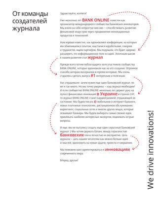 Здравствуйте, коллеги!
Уже несколько лет BANK ONLINE известен как
организатор международного сообщества банковских инноваторов.
Мы взяли на себя непростую миссию — способствовать развитию
финансовой индустрии через продвижение инновационных
продуктов и технологий.
Нам хорошо известно, как вдохновляют конференции, на которых
мы обмениваемся опытом, хвастаемся наработками, говорим
о трудностях, ищем партнеров. Мы подумали, что будет здорово
расширить это информационное поле из идей. Логичным шагом
в нашем развитии стал журнал.
Прежде всего хотим поблагодарить всех участников сообщества
BANK ONLINE, которые вдохновили нас на его создание. Огромное
спасибо авторам материалов и героям интервью. Мы очень
старались сделать выпуск #1интересным и полезным.
Нас спрашивали: зачем нужен еще один банковский журнал, их
же и так много. Но мы точно уверены — наш журнал необходим!
И если сообщество BANK ONLINE несколько лет держит руку на
пульсе финансовых инноваций в Украинеи странах СНГ,
то журнал BANK ONLINE станет кардиограммой, отражающей их
состояние. Мы будем писать о мобильном и интернет-банкинге,
новых платежных технологиях, дистанционном обслуживании,
маркетинге, социальных сетях и многих других вещах, которые
осваивают банкиры. Мы будем выбирать самые свежие идеи,
привлекать наиболее интересных экспертов, поднимать острые
вопросы.
И еще: мы не пытались создать еще один серьезный банковский
журнал :) Мы хотим держать баланс между серьезностью
банковскихтем и легкостью их восприятия. Цель
журнала — дать нашим читателям как можно больше идей
и мыслей, вдохновить на новые задачи, проекты и свершения.
Мы поможем вам сориентироваться в инновациях
современного мира.
Вперед, друзья!
От команды
создателей
журнала
Wedriveinnovations!
 