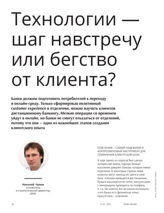Bank online28 #1 (1) 2013
Отделения — самый надежный и
контролируемый инструмент для
сохранения клиентской базы
В ходе одного из опросов был сделан
интересный вывод: гораздо больше
население доверяет банкам, которые имеют
отделения. В некоторых странах мира
клиенты могут никогда не зайти в свой
банк: платежи проводятся дистанционно,
бумаги высылаются по почте, консультации
с менеджером проводятся по телефону
и т.д. Но клиенту все же важно осознавать:
у его банка есть физическая точка
присутствия — отделение.
Технологии —
шаг навстречу
или бегство
от клиента?
Николай Чумак
основатель
и стратегический директор,
IDNT
Банки должны подготовить потребителей к переходу
в онлайн-среду. Только сформировав позитивный
customer experience в отделении, можно научить клиентов
дистанционному банкингу. Мелкие операции со временем
уйдут в онлайн, но банки не смогут отказаться от отделений,
потому что они — один из важнейших этапов создания
клиентского опыта
фото:архивНиколаяЧумака
 