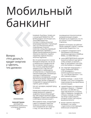 Bank online32 #1 (1) 2013
Instabank, РокетБанк, Simple.com
с концепцией Mobile-First, P2P
lending модели типа Prosper.com,
Тинькофф Кредитные
Системы со своим успешным
микрокредитованием. Стартующие
там и тут электронные деньги,
позволяющие получать
клиентов с улицы без надоевшей
идентификации. Вдобавок —
общий тренд разрушения бизнеса
«банков из кирпича», подобно
недавнему падению бизнеса
печатных журналов.
Все это роем вихрится в головах
банковских (впрочем, так же как
и «мобильных») продуктологов.
Все составляют презентации о
том, сколько смартфонов будет
продано в 2015 году. Все это
подогревается переразделом
активов банков, а следовательно,
сменой владельцев, нанимающих
«молодых и амбициозных
креативных менеджеров», которые
еще больше рисуют презентаций
и еще шире смотрят в будущее :)
Складывается ощущение какой-то
горячки, даже истерии.
Нет-нет, все верно, мировой тренд-
то налицо.
Какова роль конкретного игрока
в виде маленького, среднего,
«в десятке» банка в этом тренде?
Как себя каждый такой банк видит
в будущем, которое такое мобильное
и хипстерско-технологичное? :)
Мне нравится тезис, который друг
у друга оспаривают заметные
на рынке и в прессе «игроки»
этих направлений. Он сводится
к тому, что «мы не банк, мы
инновационно-технологическая
суперорганизация-ниндзя».
В общем-то это правильно, но что
это значит? Стать IT-компанией.
Стартапом.
Давайте посмотрим, как работает
некий «средний» стартап: с какими
зарплатами, бюджетом и т.д.:
	 у среднего сотрудника (часто
программиста или бизнес-
аналитика) зарплата от $2000 до
$4000, а не 6000-9000 грн;
	 у всех ДЕЙСТВИТЕЛЬНО хорошее
знание английского (да просто
чтобы успевать за волной —
будь ты программист или CEO),
а не intermediate со словарем;
	 как следствие предыдущего —
очень особенный подход
к HR-процедурам, к
компенсационным пакетам и
т.д., а не «белая зарплата — это
наш главный козырь»;
	 размер команды — около 15-20
человек, а не 2 или 4 сотрудника
отдела развития альтернативных
каналов продаж;
	 годовой бюджет на содержание
команды и проекта — порядка
$2-3 млн, а не 200-400 тыс.,
куда надо включить и покупку
софта и серверов, и внедрение,
и бонусы команде, не забыть
про бонус отделу закупок,
который «отжал» при покупке
вышеозначенного;
	 рынок стартапа чаще всего
worldwide, а не страна
с практически отсутствующим
мобильным интернетом
Мобильный
банкинг
Алексей Гавлюк
руководитель
направления мобильного
и интернет-банкинга,
iВРМ
Вопрос
«Что делать?»
крадет энергию
у «Делать,
что должно»
фото:архивBANKONLINE
 