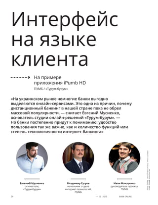 Bank online34 #1 (1) 2013
Интерфейс
на языке
клиента
«На украинском рынке немногие банки выгодно
выделяются онлайн-сервисами. Это одна из причин, почему
дистанционный банкинг в нашей стране пока не обрел
массовой популярности, — считает Евгений Мусиенко,
основатель студии онлайн-решений «Турум-бурум». —
Но банки постепенно придут к пониманию: удобство
пользования так же важно, как и количество функций или
степень технологичности интернет-банкинга»
Евгений Мусиенко
основатель,
«Турум-бурум»
Владимир Гугуев
начальник отдела
интернет-технологий,
ПУМБ
Иван Макаренко
руководитель проекта,
ПУМБ
На примере
приложения iPumb HD
ПУМБ / «Турум-бурум»
фото:архивЕвгенияМусиенко,пресс-служба
ПУМБ,архивBANKONLINE
 