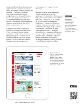 35Мобильный банкинг / Best practice
Говоря о юзабилити банковских сервисов,
под последними чаще всего понимают
официальный сайт, интернет- и мобильный
банкинги. С сайтами все очевидно:
если ранее они выступали скорее
с информационной функцией, то сейчас
банки использую свои веб-страницы
в качестве инструмента продаж. Через
сайты все чаще можно заполнить удобные
заявки на кредиты, карты, рассчитать
ставки по депозитам и т.п.
С интернет-банкингом все несколько
сложнее. «Основные проблемы состоят
в том, что, с одной стороны, все еще
чувствуется нехватка хороших программных
продуктов, с другой — клиенты пока не
готовы, не умеют использовать онлайн-
банкинг. Поэтому юзабилити способно
совершить микрореволюции в этом
сегменте рынка», — говорит Евгений
Мусиенко.
Большим спросом среди тех клиентов,
которые оценили преимущества
дистанционного банковского обслуживания,
пользуются мобильные приложения. Взять
свой банк с собою — это же так удобно!
Но есть ощутимые различия между
телефонным и планшетным банкингом.
В первом случае мы имеем дело с так
называемым banking on the go: у клиента
мало времени, как правило, не очень
качественный интернет, и необходим
быстрый доступ к самым востребованным
операциям. С планшетом же клиент часто
спокойно сидит, например, в кафе, имея
больше времени для продуманного и
неспешного банкинга. Вполне естественно,
что требования к юзабилити в обоих
Юзабилити
(дословно «возможность
использовать»,
«способность быть
использованным»,
«полезность») —
удобство использования
предмета, системы
и т.п. в определенном
контексте для достижения
поставленных целей.
Дизайн построен на
простых, изящных образах,
которые привычны
каждому клиенту банка.
Разделы внутри банкинга
обозначены пиктограммами
со знакомыми метафорами,
а карты выглядят так же, как
и в кошельке клиента
 