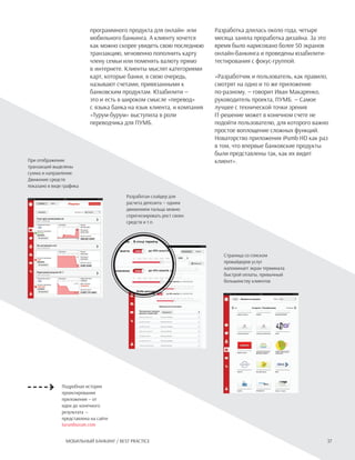 37Мобильный банкинг / Best practice
При отображении
транзакций выделены
сумма и направление.
Движение средств
показано в виде графика
программного продукта для онлайн- или
мобильного банкинга. А клиенту хочется
как можно скорее увидеть свою последнюю
транзакцию, мгновенно пополнить карту
члену семьи или поменять валюту прямо
в интернете. Клиенты мыслят категориями
карт, которые банки, в свою очередь,
называют счетами, привязанными к
банковским продуктам. Юзабилити —
это и есть в широком смысле «перевод»
с языка банка на язык клиента, и компания
«Турум-бурум» выступила в роли
переводчика для ПУМБ.
Разработка длилась около года, четыре
месяца заняла проработка дизайна. За это
время было нарисовано более 50 экранов
онлайн-банкинга и проведены юзабилити-
тестирования с фокус-группой.
«Разработчик и пользователь, как правило,
смотрят на одно и то же приложение
по-разному, — говорит Иван Макаренко,
руководитель проекта, ПУМБ. — Самое
лучшее с технической точки зрения
IT-решение может в конечном счете не
подойти пользователю, для которого важно
простое воплощение сложных функций.
Новаторство приложения iPumb HD как раз
в том, что впервые банковские продукты
были представлены так, как их видит
клиент».
Подробная история
проектирования
приложения — от
идеи до конечного
результата —
представлена на сайте
turumburum.com
Разработан слайдер для
расчета депозита — одним
движением пальца можно
спрогнозировать рост своих
средств и т.п.
Страница со списком
провайдеров услуг
напоминает экран терминала
быстрой оплаты, привычный
большинству клиентов
 