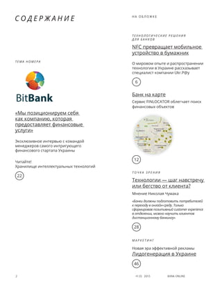 Bank online2 #1 (1) 2013
с о д е р ж а н и е
Т е м а н о м е р а
«Мы позиционируем себя
как компанию, которая
предоставляет финансовые
услуги»
Эксклюзивное интервью с командой
менеджеров самого интригующего
финансового стартапа Украины
Читайте!
Хранилище интеллектуальных технологий
6
22
Т е х н о л о г и ч е с к и е р е ш е н и я
д л я   б а н к о в
NFC превращает мобильное
устройство в бумажник
О мировом опыте и распространении
технологии в Украине рассказывает
специалист компании Ukr.P@y
н а о б л о ж к е
Банк на карте
Сервис FINLOCATOR облегчает поиск
финансовых объектов
Т о ч к а з р е н и я
Технологии — шаг навстречу
или бегство от клиента?
Мнение Николая Чумака
«Банки должны подготовить потребителей
к переходу в онлайн-среду. Только
сформировав позитивный customer experience
в отделении, можно научить клиентов
дистанционному банкингу»
М а р к е т и н г
Новая эра эффективной рекламы
Лидогенерация в Украине
46
28
12
 