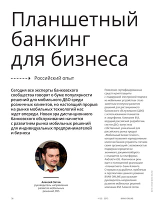 Bank online38 #1 (1) 2013
Планшетный
банкинг
для бизнеса
Появление сертифицированных
средств криптозащиты
с поддержкой электронной подписи
на мобильных устройствах стало
заметным стимулом развития
решений для дистанционного
банковского обслуживания (ДБО)
с использованием планшетов
и смартфонов. Компания BSS,
ведущий российский разработчик
систем ДБО, выпустила
собственный, уникальный для
российского рынка продукт
«Мобильный Бизнес Клиент»,
который позволяет корпоративным
клиентам банков управлять счетами
своих организаций с возможностью
поддержки юридически
значимого документооборота
с планшетов на платформах
Android и iOS. Фактически речь
идет о полноценной реализации
«планшетного» Банк-Клиента.
О процессе разработки, проблемах
и перспективах данного решения
Bank Online рассказывает
руководитель направления
развития мобильных решений
компании BSS Алексей Зотов.
Сегодня все эксперты банковского
сообщества говорят о буме популярности
решений для мобильного ДБО среди
розничных клиентов, но настоящий прорыв
на рынке мобильных технологий нас
ждет впереди. Новая эра дистанционного
банковского обслуживания начнется
с развитием рынка мобильных решений
для индивидуальных предпринимателей
и бизнеса
Алексей Зотов
руководитель направления
развития мобильных
решений, BSS
Российский опыт
фото:архивBANKONLINE
 