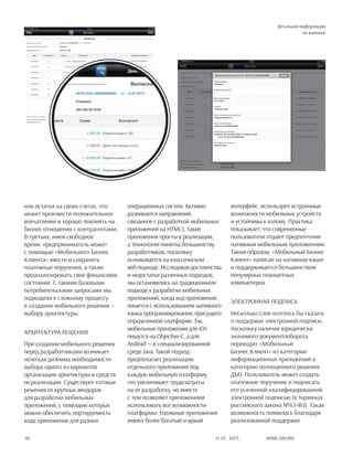 Bank online40 #1 (1) 2013
или остатки на своих счетах, что
может произвести положительное
впечатление и хорошо повлиять на
бизнес-отношения с контрагентами.
В-третьих, имея свободное
время, предприниматель может
с помощью «Мобильного Бизнес
Клиента» ввести и сохранить
платежные поручения, а также
проанализировать свое финансовое
состояние. С такими базовыми
потребительскими запросами мы
подходили к сложному процессу
в создании мобильного решения —
выбору архитектуры.
Архитектура решения
При создании мобильного решения
перед разработчиками возникает
нелегкая дилемма необходимости
выбора одного из вариантов
организации архитектуры и средств
ее реализации. Существуют готовые
решения от крупных вендоров
для разработки мобильных
приложений, с помощью которых
можно обеспечить портируемость
кода приложения для разных
операционных систем. Активно
развивается направление,
связанное с разработкой мобильных
приложений на HTML5. Такие
приложения просты в реализации,
а технология понятна большинству
разработчиков, поскольку
основывается на классическом
веб-подходе. Исследовав достоинства
и недостатки различных подходов,
мы остановились на традиционном
подходе к разработке мобильных
приложений, когда код приложения
пишется с использованием нативного
языка программирования, присущего
определенной платформе. Так,
мобильные приложения для iOS
пишутся на Objective-C, а для
Android — в специализированной
среде Java. Такой подход
предполагает реализацию
отдельного приложения под
каждую мобильную платформу,
что увеличивает трудозатраты
на ее разработку, но вместе
с тем позволяет приложениям
использовать все возможности
платформы. Нативные приложения
имеют более богатый и яркий
интерфейс, используют встроенные
возможности мобильных устройств
и устойчивы к взлому. Практика
показывает, что современные
пользователи отдают предпочтение
нативным мобильным приложениям.
Таким образом, «Мобильный Бизнес
Клиент» написан на нативном языке
и поддерживается большинством
популярных планшетных
компьютеров.
Электронная подпись
Несколько слов хотелось бы сказать
о поддержке электронной подписи,
поскольку наличие юридически
значимого документооборота
переводит «Мобильный
Бизнес Клиент» из категории
информационных приложений в
категорию полноценного решения
ДБО. Пользователь может создать
платежное поручение и подписать
его усиленной квалифицированной
электронной подписью (в терминах
российского закона №63-ФЗ). Такая
возможность появилась благодаря
реализованной поддержке
Детальная информация
по выписке
 