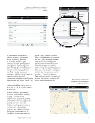 41Мобильный банкинг
в приложении специального
ридера и смарт-карты eToken
ГОСТ. Ридер подключается
к планшету, а смарт-карта
используется для формирования
электронной подписи. Причем
все криптографические операции
выполняются непосредственно
на «борту» смарт-карты, что
позволяет массово распространять
приложения на законных
основаниях через рынки мобильных
приложений App Store и Google Play.
«Мобильный Бизнес Клиент»
как инструмент привлечения
клиентов
Использование в приложении
базовых функций Банк-Клиента,
наряду с возможностью
подписывать документы, делает
его перспективным инструментом
для привлечения клиентов.
Современный предприниматель
охотно будет использовать
планшет для управления своим
бизнесом, поскольку он легче,
удобнее и находится всегда под
рукой. Перед банком, который
начал распространять мобильные
системы ДБО среди юридических
лиц, открываются интересные
возможности по изучению своих
клиентов. Например, наличие
3G/4G интернета создает ощущение
того, что банк находится все время
с клиентом. «Возьми свой бизнес
с собой» — под таким девизом
будет распространять стандартную
версию приложения компания BSS
среди банков и их клиентов.
Расширенный функционал для работы
с документами: поиск, создание шаблона,
подпись
Использование возможностей
геолокации: список банкоматов
и отделений на карте
 