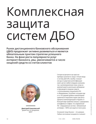 Bank online42 #1 (1) 2013
Сегодня встречаются как простые
примеры халатности, когда к точкам входа
в систему ДБО (ПК, ноутбук, планшет
или др.) и средствам аутентификации
имеет доступ любой сотрудник компании,
так и целенаправленные атаки, когда за
жертвой ведется длительное наблюдение
и производится хищение средств
с использованием специального ПО
и оборудования. Усугубляет ситуацию еще
и то, что средний уровень компьютерной
грамотности неуклонно падает при росте
процента компьютеризации в Украине. В
большей мере проблема связана с упрощением
интерфейсов и мифом, что современный
ПК + операционная система + обновленный
антивирус = 100%-ная защита от всех угроз.
Основной товар банков — это доверие.
Любые негативные инциденты снижают
Рынок дистанционного банковского обслуживания
(ДБО) продолжает активно развиваться и является
обязательным пунктом стратегии успешного
банка. На фоне роста популярности услуг
интернет-банкинга, увы, увеличивается и число
хищений средств со счетов клиентов
Дмитрий Ковалевский
директор по продажам,
BIFIT
Комплексная
защита
систем ДБО
фото:архивДмитрияКовалевского
 