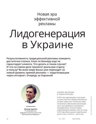 Bank online46 #1 (1) 2013
Законы эволюции
в лидогенерации
В 2013 году лидогенерация стала одним
из самых заметных трендов в банковском
интернет-маркетинге. Количество лидов,
поступаемых в финансовые организации,
год от года удваивается, расширяется
география рынка. В России первые
лидогенераторы появились семь лет назад.
В 2011 году объем закупки лидов банками
достиг 5 млн, а в 2012-м — уже 10 млн.
Лидогенерация
в Украине
Результативность традиционной рекламы измерить
достаточно сложно. Клик по баннеру еще не
гарантирует клиента. Что делать в таком случае?
И что на самом деле принесет реальную отдачу
и пользу? Во всем мире банки уже переходят на
новый уровень прямой рекламы — лидогенерацию
через интернет. Очередь за Украиной
Леонид Чуриков
IT-обозреватель,
ведущий аналитик агентства
Markswebb Rank&Report
Новая эра
эффективной
рекламы
фото:предоставленоSalesLeads.ru
 