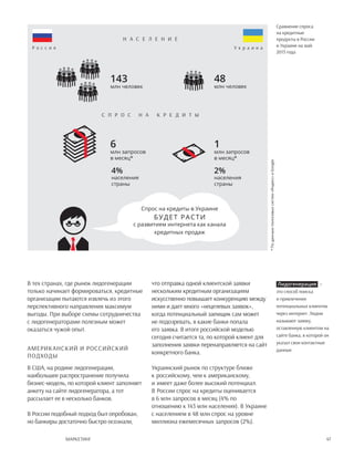 47Маркетинг
В тех странах, где рынок лидогенерации
только начинает формироваться, кредитные
организации пытаются извлечь из этого
перспективного направления максимум
выгоды. При выборе схемы сотрудничества
с лидогенераторами полезным может
оказаться чужой опыт.
Американский и российский
подходы
В США, на родине лидогенерации,
наибольшее распространение получила
бизнес-модель, по которой клиент заполняет
анкету на сайте лидогенератора, а тот
рассылает ее в несколько банков.
В России подобный подход был опробован,
но банкиры достаточно быстро осознали,
что отправка одной клиентской заявки
нескольким кредитным организациям
искусственно повышает конкуренцию между
ними и дает много «нецелевых заявок»,
когда потенциальный заемщик сам может
не подозревать, в какие банки попала
его заявка. В итоге российской моделью
сегодня считается та, по которой клиент для
заполнения заявки перенаправляется на сайт
конкретного банка.
Украинский рынок по структуре ближе
к российскому, чем к американскому,
и имеет даже более высокий потенциал.
В России спрос на кредиты оценивается
в 6 млн запросов в месяц (4% по
отношению к 143 млн населения). В Украине
с населением в 48 млн спрос на уровне
миллиона ежемесячных запросов (2%).
Лидогенерация  —
это способ поиска
и привлечения
потенциальных клиентов
через интернет. Лидом
называют заявку,
оставленную клиентом на
сайте банка, в которой он
указал свои контактные
данные.
Спрос на кредиты в Украине
с развитием интернета как канала
кредитных продаж
Сравнение спроса
на кредитные
продукты в России
и Украине на май
2013 года
143
млн человек
6
млн запросов
в месяц*
*Поданнымпоисковыхсистем«Яндекс»иGoogle
4%
населения
страны
2%
населения
страны
1
млн запросов
в месяц*
48
млн человек
Н аселение
Р о с с и я У к р а и н а
С прос на   кре д ит ы
будет расти
 