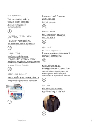 3содержание
Э т о и н т е р е с н о
Кто посещает сайты
украинских банков?
Данные исследования
gemiusAudience
Т е х н о л о г и ч е с к и е р е ш е н и я
д л я   б а н к о в
Поможет ли профиль
в Facebook взять кредит?
Т о ч к а з р е н и я
Мобильный банкинг
Вопрос «Что делать?» крадет
энергию у «Делать, что должно»
Мнение Алексея Гавлюка
М о б и л ь н ы й Б а н к и н г
Интерфейс на языке клиента
На примере приложения iPumb HD
Планшетный банкинг
для бизнеса
Российский опыт
Б е з о п а с н о с т ь
Комплексная защита
систем ДБО
М а р к е т и н г
В блокнот маркетолога
Планирование рекламной
онлайн-кампании
Как шпионить за
конкурентами в один клик
43 часа в день необходимы для
мониторинга маркетинговой
деятельности украинских банков
l i f e s t y l e
Fashion-страсти по
идеальному костюму
4
18
32
34
56
54
50
42
38
B e s t P r a c t i c e
 
