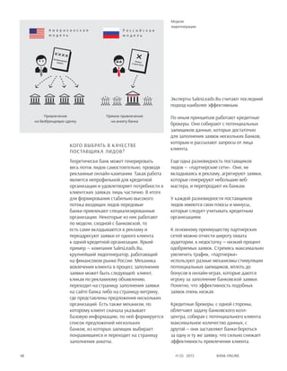 Bank online48 #1 (1) 2013
Кого выбрать в качестве
поставщика лидов?
Теоретически банк может генерировать
весь поток лидов самостоятельно, проводя
рекламные онлайн-кампании. Такая работа
является непрофильной для кредитной
организации и удовлетворяет потребности в
клиентских заявках лишь частично. В итоге
для формирования стабильно высокого
потока входящих лидов передовые
банки привлекают специализированные
организации. Некоторые из них работают
по модели, сходной с банковской, то
есть сами вкладываются в рекламу и
переадресуют заявки от одного клиента
к одной кредитной организации. Яркий
пример — компания SalesLeads.Ru,
крупнейший лидогенератор, работающий
на финансовом рынке России. Механика
вовлечения клиента в процесс заполнения
заявки может быть следующей: клиент,
кликая по рекламному объявлению,
переходит на страницу заполнения заявки
на сайте банка либо на страницу-витрину,
где представлены предложения нескольких
организаций. Есть также механизм, по
которому клиент сначала указывает
базовую информацию, по ней формируется
список предложений нескольких
банков, из которых заемщик выбирает
понравившееся и переходит на страницу
заполнения анкеты.
Эксперты SalesLeads.Ru считают последний
подход наиболее эффективным.
По иным принципам работают кредитные
брокеры. Они собирают с потенциальных
заемщиков данные, которых достаточно
для заполнения заявок нескольких банков,
которым и рассылают запросы от лица
клиента.
Еще одна разновидность поставщиков
лидов — «партнерские сети». Они, не
вкладываясь в рекламу, агрегируют заявки,
которые генерируют небольшие веб-
мастера, и перепродают их банкам.
У каждой разновидности поставщиков
лидов имеются свои плюсы и минусы,
которые следует учитывать кредитным
организациям.
К основному преимуществу партнерских
сетей можно отнести широту охвата
аудитории, к недостатку — низкий процент
одобряемых заявок. Стремясь максимально
увеличить трафик, «партнерки»
используют разные механизмы стимуляции
потенциальных заемщиков, вплоть до
бонусов в онлайн-играх, которые даются
игроку за заполнение банковской заявки.
Понятно, что эффективность подобных
заявок очень низкая.
Кредитные брокеры, с одной стороны,
облегчают задачу банковского колл-
центра, собирая с потенциального клиента
максимальное количество данных, с
другой — они заставляют банки бороться
за одну и ту же заявку, что сильно снижает
эффективность привлечения клиента.
Модели
лидогенерации
А м е р и к а н с к а я
м о д е л ь
Р о с с и й с к а я
м о д е л ь
Привлечение
на безбрендовую сделку
Прямое привлечение
на анкету банка
Заявка
в один банк
Безбрендовая
заявка
 