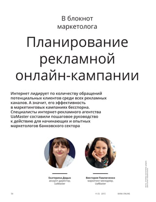 Bank online50 #1 (1) 2013
В блокнот
маркетолога
Планирование
рекламной
онлайн-кампании
Интернет лидирует по количеству обращений
потенциальных клиентов среди всех рекламных
каналов. А значит, его эффективность
в маркетинговых кампаниях бесспорна.
Специалисты интернет-рекламного агентства
UaMaster составили пошаговое руководство
к действию для начинающих и опытных
маркетологов банковского сектора
Екатерина Дядык
аккаунт-директор,
UaMaster
Виктория Павлюченко
маркетинг-менеджер,
UaMaster
фото:архивыЕкатериныДядык,
ВикторииПавлюченко
 