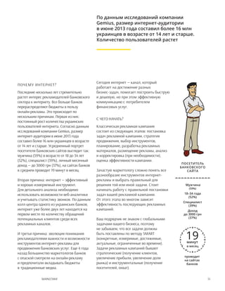 51Маркетинг
Почему интернет?
Последние несколько лет стремительно
растет интерес рекламодателей банковского
сектора к интернету. Все больше банков
перераспределяют бюджеты в пользу
онлайн-рекламы. Это происходит по
нескольким причинам. Первая из них:
постоянный рост количества украинских
пользователей интернета. Согласно данным
исследований компании Gemius, размер
интернет-аудитории в июне 2013 года
составил более 16 млн украинцев в возрасте
от 14 лет и старше. Усредненный портрет
посетителя банковских сайтов выглядит так:
мужчина (59%) в возрасте от 18 до 34 лет
(52%), специалист (39%), личный месячный
доход — до 3000 грн (37%), на сайтах банков
в среднем проводит 19 минут в месяц.
Вторая причина: интернет — эффективный
и хорошо измеряемый инструмент.
Для детального анализа необходимо
использовать возможности веб-аналитики
и учитывать статистику звонков. По данным
колл-центра одного из украинских банков,
интернет уже более двух лет находится на
первом месте по количеству обращений
потенциальных клиентов среди всех
рекламных каналов.
И третья причина: эволюция понимания
рекламодателями важности и возможности
инструментов интернет-рекламы для
продвижения банковских услуг. Еще 4 года
назад большинство маркетологов банков
с опаской смотрели на онлайн-рекламу
и предпочитали вкладывать бюджеты
в традиционные медиа.
Сегодня интернет — канал, который
работает на достижение разных
бизнес-задач, помогает построить быструю
и дешевую, но при этом эффективную
коммуникацию с потребителем
финансовых услуг.
С чего начать?
Классическая рекламная кампания
состоит из следующих этапов: постановка
задач рекламной кампании, стратегия
продвижения, выбор инструментов,
планирование, разработка рекламных
материалов, размещение рекламы, анализ
и корректировка (при необходимости),
оценка эффективности кампании.
Зачастую маркетологу сложно понять все
разнообразие инструментов интернет-
рекламы и выбрать правильный для
решения той или иной задачи. Стоит
начинать работу с правильной постановки
задач вашей рекламной кампании.
От этого этапа во многом зависит
эффективность последующих рекламных
кампаний.
Ваш подрядчик не знаком с глобальными
задачами вашего бизнеса, поэтому
не забываем, что все задачи должны
быть поставлены по методу SMART
(конкретные, измеримые, достижимые,
актуальные, ограниченные во времени).
Задачи рекламных кампаний бывают
стратегические (получение клиентов,
увеличение прибыли, увеличение доли
рынка) и инструментальные (получение
посетителей, охват).
По данным исследований компании
Gemius, размер интернет-аудитории
в июне 2013 года составил более 16 млн
украинцев в возрасте от 14 лет и старше.
Количество пользователей растет
Мужчина
(59%)
18–34 года
(52%)
Специалист
(39%)
Доход 
до 3000 грн
(37%)
проводит
на сайтах
банков
Посетитель
банковского
сайта
19минут
в месяц
 