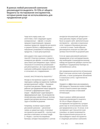 Bank online52 #1 (1) 2013
Чаще всего перед нами, как
агентством, стоят следующие задачи:
конверсионные — офлайн- и онлайн-
продажи (лидогенерация), продажи
нишевых продуктов, продуктов для малого
и среднего бизнеса; информирующие —
повышение узнаваемости и вывод новых
продуктов, а также репутационные.
Для каждого типа задач используются
свои KPI. Отметим основные: стоимость
конверсии для офлайн- и онлайн-продаж,
цена охвата для имиджевых задач, оценка
тональности и количества упоминаний —
для репутационных. До старта рекламной
кампании необходимо определиться с KPI
и согласовать их с подрядчиками.
Какие инструменты выбрать?
Исходя из поставленных задачи и зная KPI,
переходим к выбору инструментов. Наиболее
распространенный «набор» — баннерная
и контекстная реклама. Первая лучше
работает для продвижения новых продуктов
и отвечает за формирование спроса,
вторая — обрабатывает существующий и
сформированный спрос. Но инструментов
онлайн-рекламы намного больше, поэтому
давайте рассмотрим несколько типичных
задач и способов их решения.
Например, основная задача вашей
рекламной кампании — увеличение
заявок на кредитные карты. Ключевые
инструменты для вашей РК — контекстная
реклама в поисковых системах Google
и «Яндекс»; контекстно-медийные
баннеры, которые показываются с учетом
интересов пользователей; ретаргетинг —
показ рекламы людям, которые ранее
были на вашем сайте. Дополнительные
инструменты — реклама в социальных
сетях, тизерная и баннерная реклама
с оплатой за клики. Таким образом,
рекламодатель получает на свой сайт
целевых посетителей по разумной цене.
Если же задача рекламной кампании —
продвижение услуги автокредитования,
вам необходимо к вышеперечисленному
набору инструментов добавить контекстно-
медийные и традиционные баннеры на
автомобильных сайтах.
Для продвижения депозитов оптимальным
будет сочетание контекстной и баннерной
рекламы, а также размещение объявлений
в социальных сетях с таргетингом по
возрасту 25+.
Недорого и эффективно рекламировать
b2b-продукты, банковские ячейки (сейфы),
слитки и монеты можно при помощи
контекстной рекламы и поисковой
оптимизации.
Также в рамках любой рекламной
кампании рекомендуется выделять
10-15% от общего бюджета на
тестирование инструментов, которые
ранее еще не использовались банком
для продвижения услуг. В случае, если
эксперимент дает показатели хуже
плановых, он приостанавливается.
При положительном результате вы
масштабируете новые инструменты
в следующих рекламных кампаниях.
В рамках любой рекламной кампании
рекомендуется выделять 10-15% от общего
бюджета на тестирование инструментов,
которые ранее еще не использовались для
продвижения услуг
 