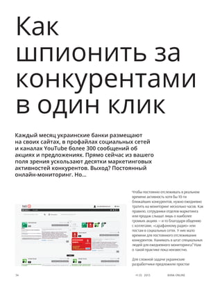 Bank online54 #1 (1) 2013
Чтобы постоянно отслеживать в реальном
времени активность хотя бы 10-ти
ближайших конкурентов, нужно ежедневно
тратить на мониторинг несколько часов. Как
правило, сотрудники отделов маркетинга
или продаж слышат лишь о наиболее
громких акциях — и то благодаря общению
с коллегами, «сарафанному радио» или
постам в социальных сетях. У них мало
времени для постоянного отслеживания
конкурентов. Нанимать в штат специальных
людей для ежедневного мониторинга? Нам
о такой практике пока неизвестно.
Для сложной задачи украинские
разработчики предложили простое
Как
шпионить за
конкурентами
в один клик
Каждый месяц украинские банки размещают
на своих сайтах, в профайлах социальных сетей
и каналах YouTube более 300 сообщений об
акциях и предложениях. Прямо сейчас из вашего
поля зрения ускользают десятки маркетинговых
активностей конкурентов. Выход? Постоянный
онлайн-мониторинг. Но…
 