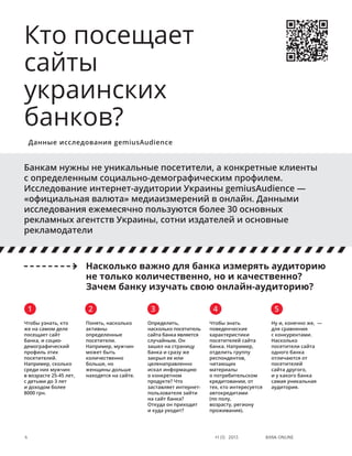 Bank online4 #1 (1) 2013
Чтобы знать
поведенческие
характеристики
посетителей сайта
банка. Например,
отделить группу
респондентов,
читающих
материалы
о потребительском
кредитовании, от
тех, кто интересуется
автокредитами
(по полу,
возрасту, региону
проживания).
Банкам нужны не уникальные посетители, а конкретные клиенты
с определенным социально-демографическим профилем.
Исследование интернет-аудитории Украины gemiusAudience —
«официальная валюта» медиаизмерений в онлайн. Данными
исследования ежемесячно пользуются более 30 основных
рекламных агентств Украины, сотни издателей и основные
рекламодатели
Кто посещает
сайты
украинских
банков?
Данные исследования gemiusAudience
Ну и, конечно же,  —
для сравнения
с конкурентами.
Насколько
посетители сайта
одного банка
отличаются от
посетителей
сайта другого,
и у какого банка
самая уникальная
аудитория.
Насколько важно для банка измерять аудиторию
не только количественно, но и качественно?
Зачем банку изучать свою онлайн-аудиторию?
Чтобы узнать, кто
же на самом деле
посещает сайт
банка, и социо-
демографический
профиль этих
посетителей.
Например, сколько
среди них мужчин
в возрасте 25-45 лет,
с детьми до 3 лет
и доходом более
8000 грн.
1 2 3 4 5
Понять, насколько
активны
определенные
посетители.
Например, мужчин
может быть
количественно
больше, но
женщины дольше
находятся на сайте.
Определить,
насколько посетитель
сайта банка является
случайным. Он
зашел на страницу
банка и сразу же
закрыл ее или
целенаправленно
искал информацию
о конкретном
продукте? Что
заставляет интернет-
пользователя зайти
на сайт банка?
Откуда он приходит
и куда уходит?
 