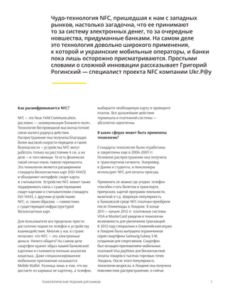 7Технологические решения для банков
Чудо-технология NFC, пришедшая к нам с западных
рынков, настолько загадочна, что ее принимают
то за систему электронных денег, то за очередные
новшества, придуманные банками. На самом деле
это технология довольно широкого применения,
к которой и украинские мобильные операторы, и банки
пока лишь осторожно присматриваются. Простыми
словами о сложной инновации рассказывает Григорий
Рогинский — специалист проекта NFC компании Ukr.P@y
Как расшифровывается NFC?
NFC — это Near Field Communication,
дословно — «коммуникация ближнего поля».
Технология беспроводной высокочастотной
связи малого радиуса действия.
Распространение она получила благодаря
более высокой скорости передачи и своей
безопасности — устройства NFC могут
работать только на расстоянии 4 см, а на
деле — и того меньше. То есть физически
такой сигнал очень тяжело перехватить.
Эта технология является расширением
стандарта бесконтактных карт (ISO 14443)
и объединяет интерфейс смарт-карты
и считывателя. Устройство NFC может также
поддерживать связь с существующими
смарт-картами и считывателями стандарта
ISO 14443, с другими устройствами
NFC, и, таким образом, — совместимо
с существующей инфраструктурой
бесконтактных карт.
Для пользователя все предельно просто:
достаточно поднести телефон к устройству
взаимодействия. Многие у нас в стране
полагают, что NFC — это электронные
деньги. Ничего общего! На самом деле
смартфон хранит образ вашей банковской
карточки и становится полным аналогом
кошелька. Даже специализированное
мобильное приложение называется
Mobile Wallet. Разница лишь в том, что вы
достаете из кармана не карточку, а телефон,
выбираете необходимую карту и проводите
платеж. Все дальнейшие действия
терминала и платежной системы —
абсолютно идентичны.
В каких сферах может быть применена
технология?
Стандарты технологии были отработаны
и закреплены еще в 2006-2007 гг.
Основное распространение она получила
в транспортном сегменте. Например,
в Дании и студенты, и пенсионеры
используют NFC для оплаты проезда.
Применять ее можно где угодно: телефон
способен стать билетом в транспорте,
пропуском, картой программ лояльности,
визиткой и т.д. Широкую популярность
в банковской среде NFC-платежи приобрели
после Олимпиады в Лондоне. В конце
2011 — начале 2012 гг. платежные системы
VISA и MasterCard увидели в технологии
возможность для увеличения транзакций.
В 2012 году специально к Олимпийским играм
в Лондоне была выпущена ограниченная
серия смартфона Samsung Galaxy S III,
созданная для спортсменов. Смартфон
был оснащен приложением мобильных
платежей Visa payWavе для бесконтактной
оплаты товаров в тысячах торговых точек
Лондона. После этого популярность
технологии возросла, в Лондоне она получила
повсеместное распространение, и сейчас
 